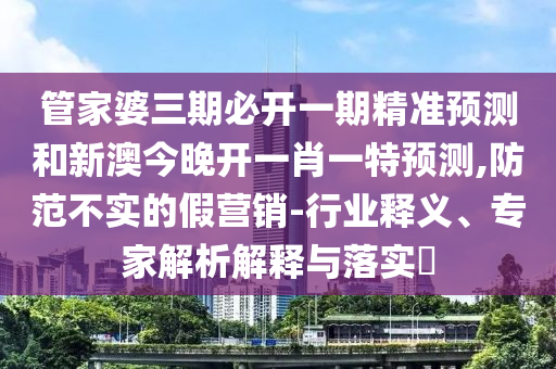 管家婆三期必開一期精準預測和新澳今晚開一肖一特預測,防范不實的假營銷-行業釋義、專家解析解釋與落實?